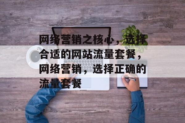 网络营销之核心,选择合适的网站流量套餐,网络营销,选择正确的流量套餐 网络营销之核心,选择合适的网站流量套餐,网络营销,选择正确的流量套餐