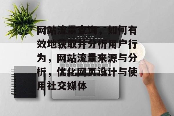 网站流量查询,如何有效地获取并分析用户行为,网站流量来源与分析,优化网页设计与使用社交媒体 网站流量查询,如何有效地获取并分析用户行为,网站流量来源与分析,优化网页设计与使用社交媒体