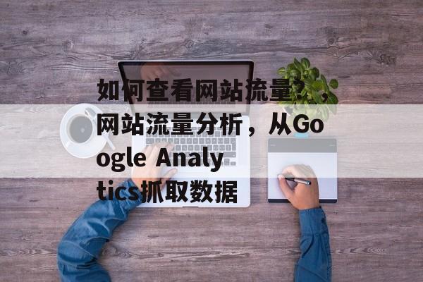 如何查看网站流量?,网站流量分析,从Google Analytics抓取数据 如何查看网站流量?,网站流量分析,从Google Analytics抓取数据