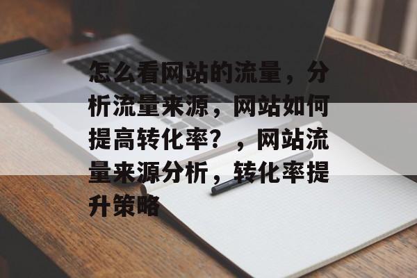 怎么看网站的流量,分析流量来源,网站如何提高转化率?,网站流量来源分析,转化率提升策略 怎么看网站的流量,分析流量来源,网站如何提高转化率?,网站流量来源分析,转化率提升策略