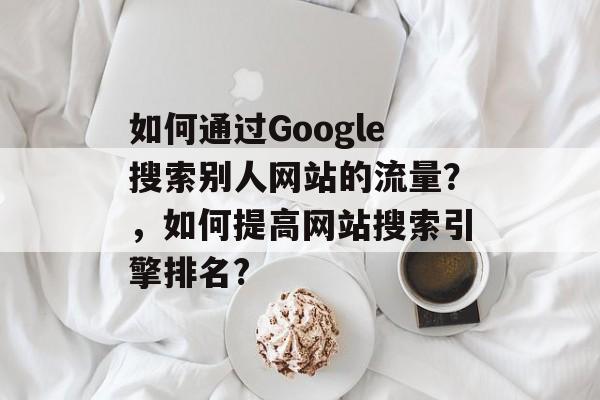 如何通过Google搜索别人网站的流量?,如何提高网站搜索引擎排名? 如何通过Google搜索别人网站的流量?,如何提高网站搜索引擎排名?