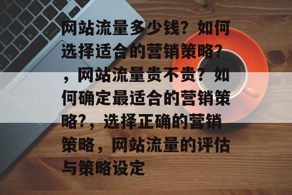 网站流量多少钱?如何选择适合的营销策略?,网站流量贵不贵?如何确定最适合的营销策略?,选择正确的营销策略,网站流量的评估与策略设定 网站流量多少钱?如何选择适合的营销策略?,网站流量贵不贵?如何确定最适合的营销策略?,选择正确的营销策略,网站流量的评估与策略设定