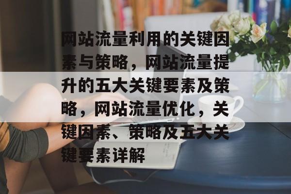 网站流量利用的关键因素与策略,网站流量提升的五大关键要素及策略,网站流量优化,关键因素、策略及五大关键要素详解 网站流量利用的关键因素与策略,网站流量提升的五大关键要素及策略,网站流量优化,关键因素、策略及五大关键要素详解