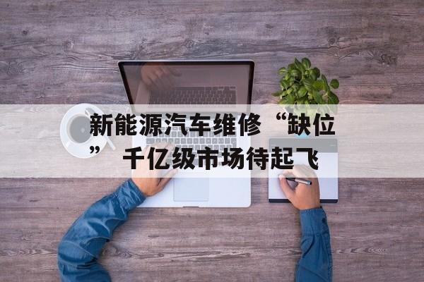 新能源汽车维修“缺位” 千亿级市场待起飞 新能源汽车维修“缺位” 千亿级市场待起飞