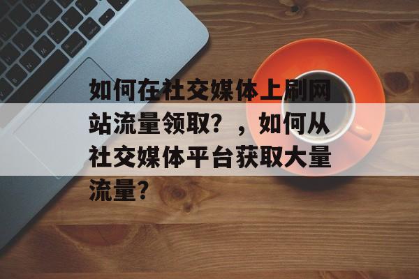 如何在社交媒体上刷网站流量领取？，如何从社交媒体平台获取大量流量？