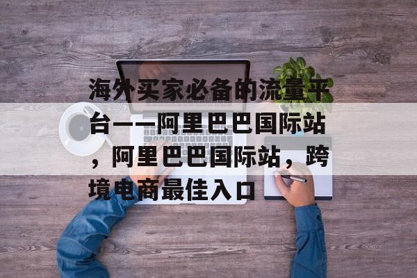 海外买家必备的流量平台——阿里巴巴国际站,阿里巴巴国际站,跨境电商最佳入口 海外买家必备的流量平台——阿里巴巴国际站,阿里巴巴国际站,跨境电商最佳入口