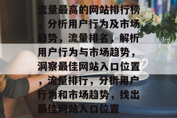 流量最高的网站排行榜,分析用户行为及市场趋势,流量排名,解析用户行为与市场趋势,洞察最佳网站入口位置,流量排行,分析用户行为和市场趋势,找出最佳网站入口位置 流量最高的网站排行榜,分析用户行为及市场趋势,流量排名,解析用户行为与市场趋势,洞察最佳网站入口位置,流量排行,分析用户行为和市场趋势,找出最佳网站入口位置