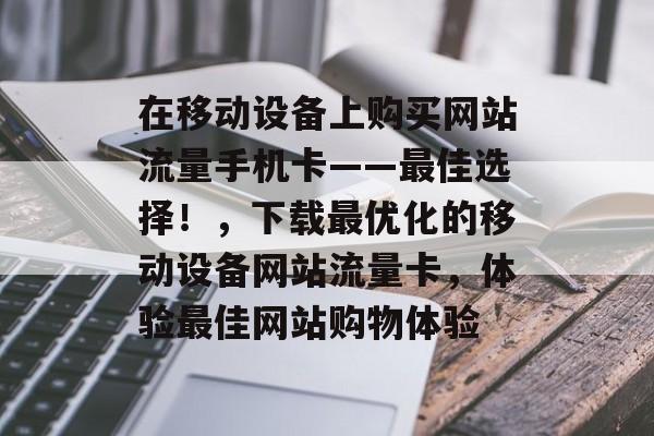 在移动设备上购买网站流量手机卡——最佳选择!,下载最优化的移动设备网站流量卡,体验最佳网站购物体验 在移动设备上购买网站流量手机卡——最佳选择!,下载最优化的移动设备网站流量卡,体验最佳网站购物体验