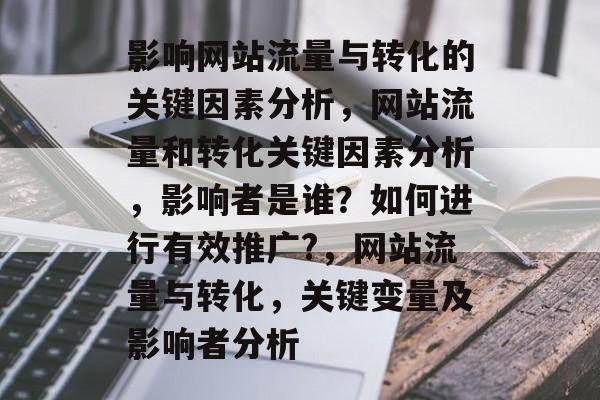 影响网站流量与转化的关键因素分析，网站流量和转化关键因素分析，影响者是谁？如何进行有效推广?，网站流量与转化，关键变量及影响者分析