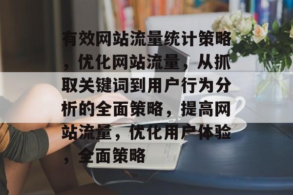 有效网站流量统计策略,优化网站流量,从抓取关键词到用户行为分析的全面策略,提高网站流量,优化用户体验,全面策略 有效网站流量统计策略,优化网站流量,从抓取关键词到用户行为分析的全面策略,提高网站流量,优化用户体验,全面策略