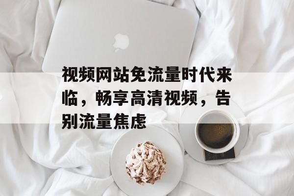视频网站免流量时代来临,畅享高清视频,告别流量焦虑 视频网站免流量时代来临,畅享高清视频,告别流量焦虑