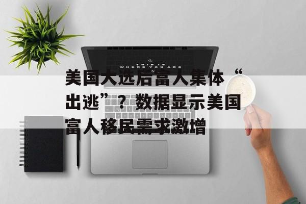 美国大选后富人集体“出逃”?数据显示美国富人移民需求激增 美国大选后富人集体“出逃”?数据显示美国富人移民需求激增