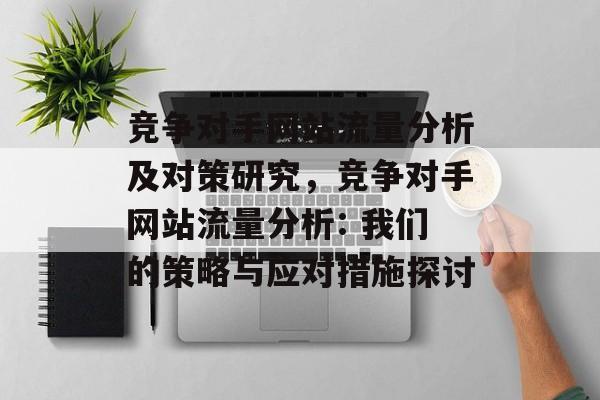 竞争对手网站流量分析及对策研究,竞争对手网站流量分析: 我们的策略与应对措施探讨 竞争对手网站流量分析及对策研究,竞争对手网站流量分析: 我们的策略与应对措施探讨