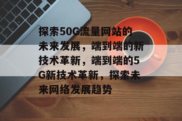 探索50G流量网站的未来发展,端到端的新技术革新,端到端的5G新技术革新,探索未来网络发展趋势 探索50G流量网站的未来发展,端到端的新技术革新,端到端的5G新技术革新,探索未来网络发展趋势