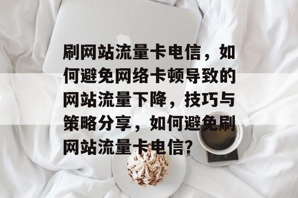刷网站流量卡电信,如何避免网络卡顿导致的网站流量下降,技巧与策略分享,如何避免刷网站流量卡电信? 刷网站流量卡电信,如何避免网络卡顿导致的网站流量下降,技巧与策略分享,如何避免刷网站流量卡电信?