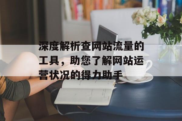 深度解析查网站流量的工具,助您了解网站运营状况的得力助手 深度解析查网站流量的工具,助您了解网站运营状况的得力助手