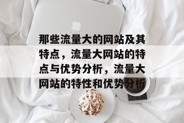 那些流量大的网站及其特点,流量大网站的特点与优势分析,流量大网站的特性和优势分析 那些流量大的网站及其特点,流量大网站的特点与优势分析,流量大网站的特性和优势分析