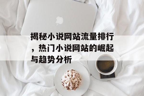 揭秘小说网站流量排行,热门小说网站的崛起与趋势分析 揭秘小说网站流量排行,热门小说网站的崛起与趋势分析
