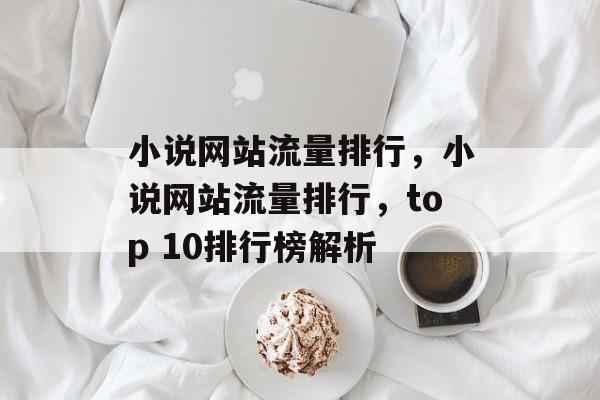 小说网站流量排行,小说网站流量排行,top 10排行榜解析 小说网站流量排行,小说网站流量排行,top 10排行榜解析