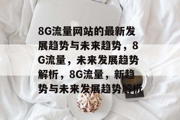 8G流量网站的最新发展趋势与未来趋势,8G流量,未来发展趋势解析,8G流量,新趋势与未来发展趋势解析 8G流量网站的最新发展趋势与未来趋势,8G流量,未来发展趋势解析,8G流量,新趋势与未来发展趋势解析