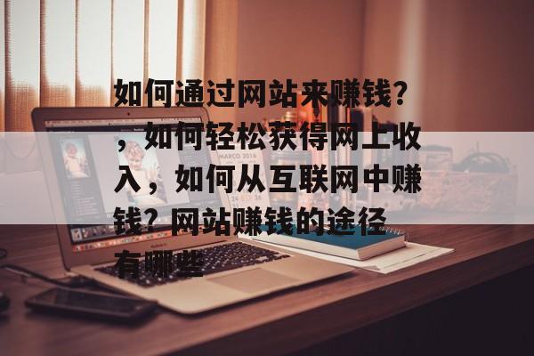 如何通过网站来赚钱?,如何轻松获得网上收入,如何从互联网中赚钱? 网站赚钱的途径有哪些 如何通过网站来赚钱?,如何轻松获得网上收入,如何从互联网中赚钱? 网站赚钱的途径有哪些