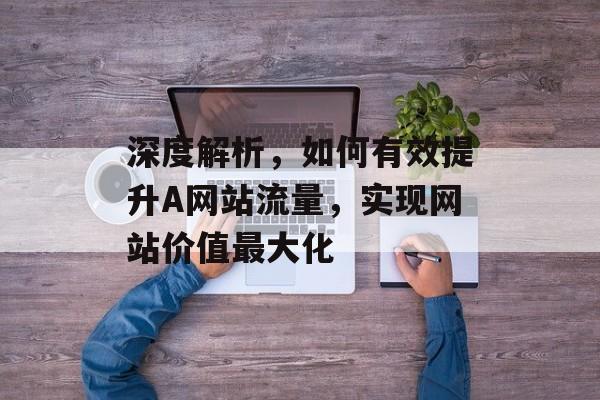 深度解析,如何有效提升A网站流量,实现网站价值最大化 深度解析,如何有效提升A网站流量,实现网站价值最大化