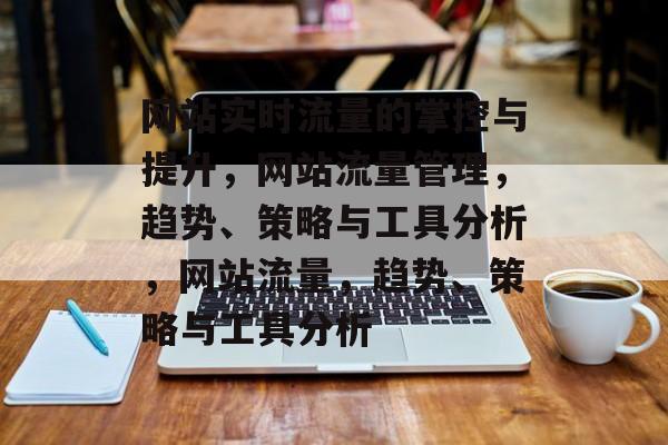 网站实时流量的掌控与提升,网站流量管理,趋势、策略与工具分析,网站流量,趋势、策略与工具分析 网站实时流量的掌控与提升,网站流量管理,趋势、策略与工具分析,网站流量,趋势、策略与工具分析