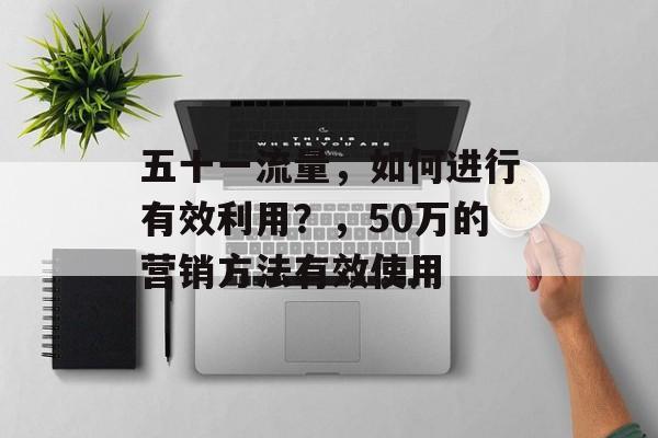 五十一流量,如何进行有效利用?,50万的营销方法有效使用 五十一流量,如何进行有效利用?,50万的营销方法有效使用