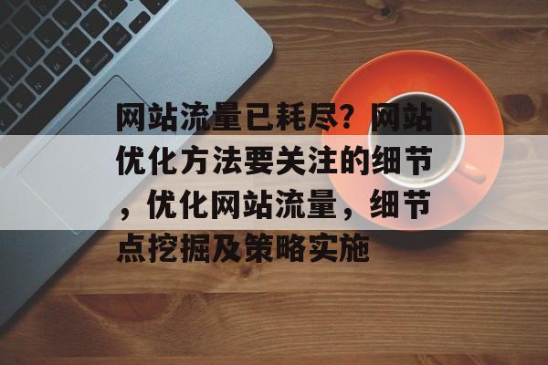 网站流量已耗尽?网站优化方法要关注的细节,优化网站流量,细节点挖掘及策略实施 网站流量已耗尽?网站优化方法要关注的细节,优化网站流量,细节点挖掘及策略实施