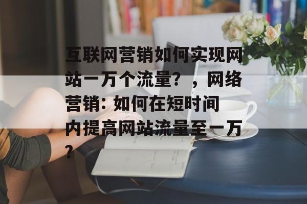 互联网营销如何实现网站一万个流量?,网络营销: 如何在短时间内提高网站流量至一万? 互联网营销如何实现网站一万个流量?,网络营销: 如何在短时间内提高网站流量至一万?