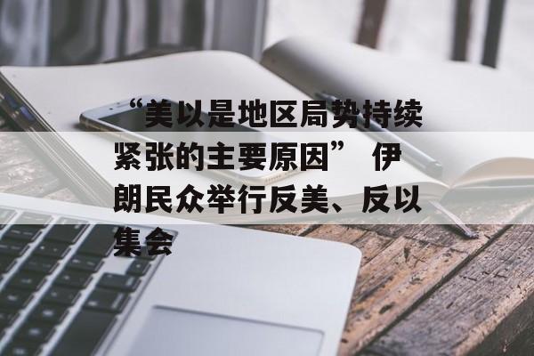 “美以是地区局势持续紧张的主要原因” 伊朗民众举行反美、反以集会 “美以是地区局势持续紧张的主要原因” 伊朗民众举行反美、反以集会
