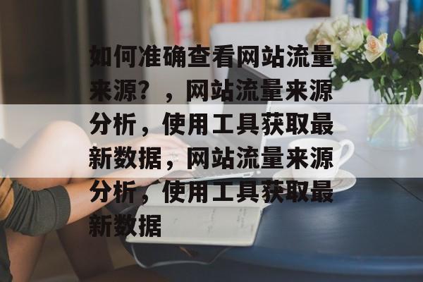 如何准确查看网站流量来源？，网站流量来源分析，使用工具获取最新数据，网站流量来源分析，使用工具获取最新数据