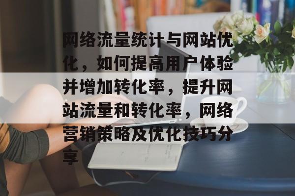 网络流量统计与网站优化,如何提高用户体验并增加转化率,提升网站流量和转化率,网络营销策略及优化技巧分享 网络流量统计与网站优化,如何提高用户体验并增加转化率,提升网站流量和转化率,网络营销策略及优化技巧分享