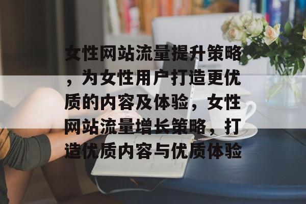 女性网站流量提升策略,为女性用户打造更优质的内容及体验,女性网站流量增长策略,打造优质内容与优质体验 女性网站流量提升策略,为女性用户打造更优质的内容及体验,女性网站流量增长策略,打造优质内容与优质体验
