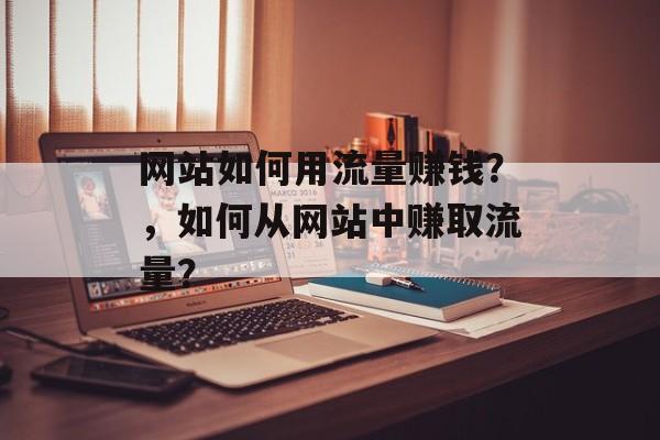 网站如何用流量赚钱?,如何从网站中赚取流量? 网站如何用流量赚钱?,如何从网站中赚取流量?