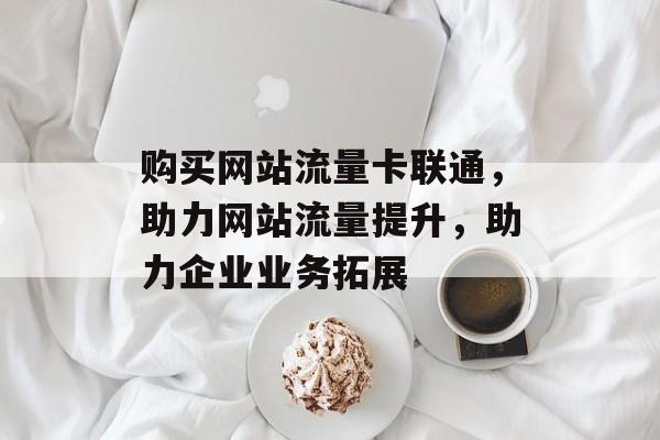 购买网站流量卡联通,助力网站流量提升,助力企业业务拓展 购买网站流量卡联通,助力网站流量提升,助力企业业务拓展