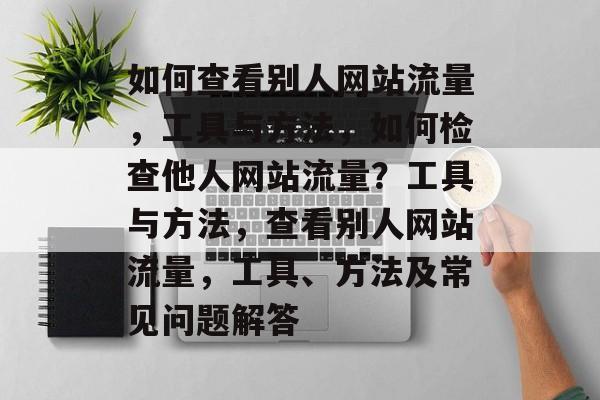 如何查看别人网站流量,工具与方法,如何检查他人网站流量?工具与方法,查看别人网站流量,工具、方法及常见问题解答 如何查看别人网站流量,工具与方法,如何检查他人网站流量?工具与方法,查看别人网站流量,工具、方法及常见问题解答