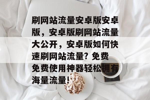 刷网站流量安卓版安卓版,安卓版刷网站流量大公开,安卓版如何快速刷网站流量? 免费免费使用神器轻松拥有海量流量! 刷网站流量安卓版安卓版,安卓版刷网站流量大公开,安卓版如何快速刷网站流量? 免费免费使用神器轻松拥有海量流量!