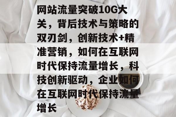 网站流量突破10G大关,背后技术与策略的双刃剑,创新技术+精准营销,如何在互联网时代保持流量增长,科技创新驱动,企业如何在互联网时代保持流量增长 网站流量突破10G大关,背后技术与策略的双刃剑,创新技术+精准营销,如何在互联网时代保持流量增长,科技创新驱动,企业如何在互联网时代保持流量增长