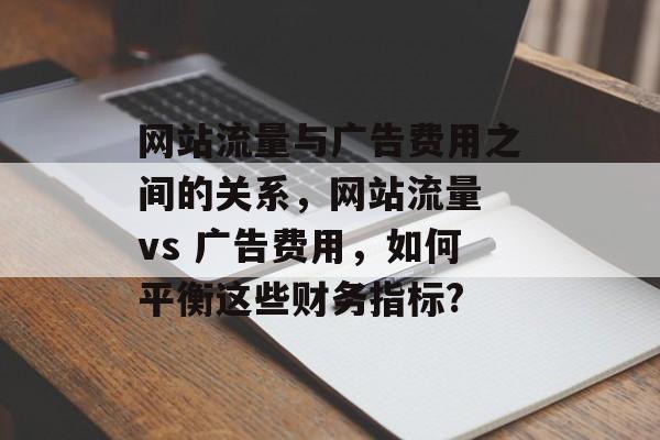 网站流量与广告费用之间的关系,网站流量 vs 广告费用,如何平衡这些财务指标? 网站流量与广告费用之间的关系,网站流量 vs 广告费用,如何平衡这些财务指标?