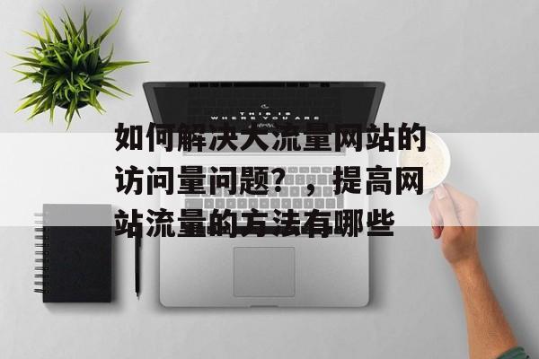 如何解决大流量网站的访问量问题?,提高网站流量的方法有哪些 如何解决大流量网站的访问量问题?,提高网站流量的方法有哪些