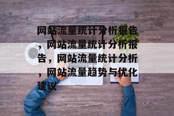 网站流量统计分析报告,网站流量统计分析报告,网站流量统计分析,网站流量趋势与优化建议 网站流量统计分析报告,网站流量统计分析报告,网站流量统计分析,网站流量趋势与优化建议