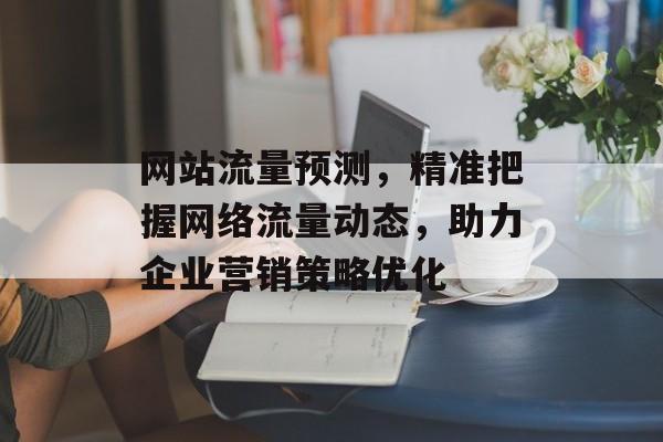 网站流量预测,精准把握网络流量动态,助力企业营销策略优化 网站流量预测,精准把握网络流量动态,助力企业营销策略优化