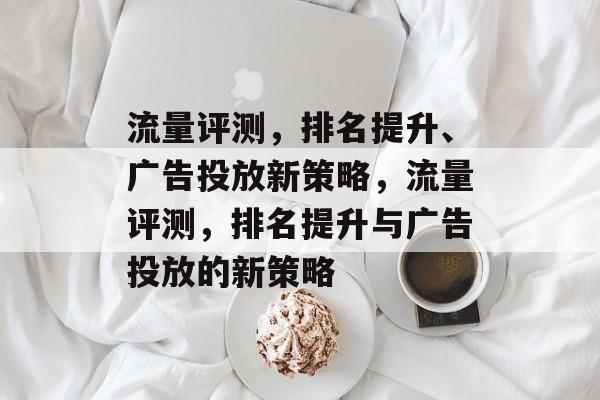 流量评测,排名提升、广告投放新策略,流量评测,排名提升与广告投放的新策略 流量评测,排名提升、广告投放新策略,流量评测,排名提升与广告投放的新策略