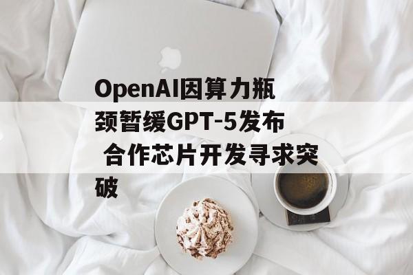 OpenAI因算力瓶颈暂缓GPT-5发布 合作芯片开发寻求突破 OpenAI因算力瓶颈暂缓GPT-5发布 合作芯片开发寻求突破