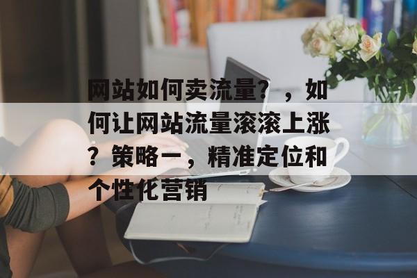 网站如何卖流量?,如何让网站流量滚滚上涨?策略一,精准定位和个性化营销 网站如何卖流量?,如何让网站流量滚滚上涨?策略一,精准定位和个性化营销