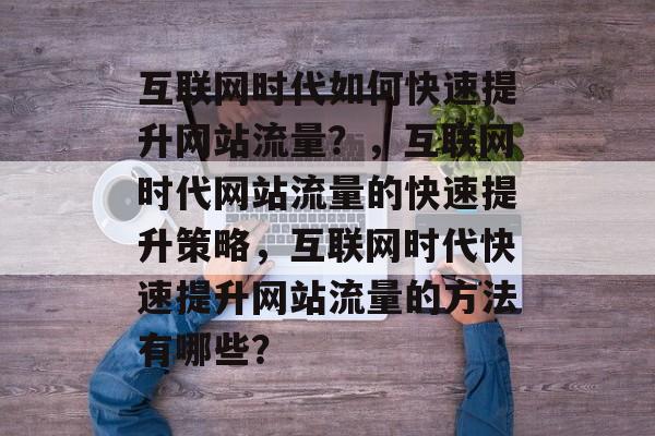 互联网时代如何快速提升网站流量?,互联网时代网站流量的快速提升策略,互联网时代快速提升网站流量的方法有哪些? 互联网时代如何快速提升网站流量?,互联网时代网站流量的快速提升策略,互联网时代快速提升网站流量的方法有哪些?