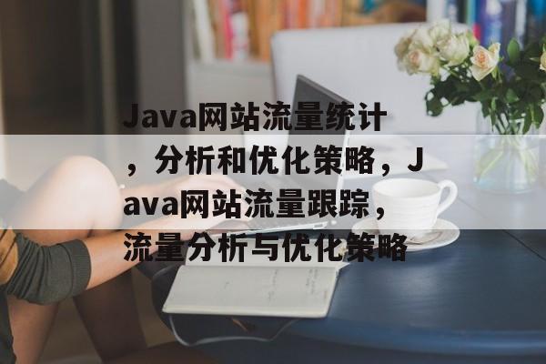 Java网站流量统计,分析和优化策略,Java网站流量跟踪,流量分析与优化策略 Java网站流量统计,分析和优化策略,Java网站流量跟踪,流量分析与优化策略