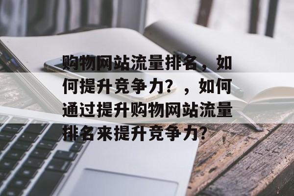 购物网站流量排名,如何提升竞争力?,如何通过提升购物网站流量排名来提升竞争力? 购物网站流量排名,如何提升竞争力?,如何通过提升购物网站流量排名来提升竞争力?