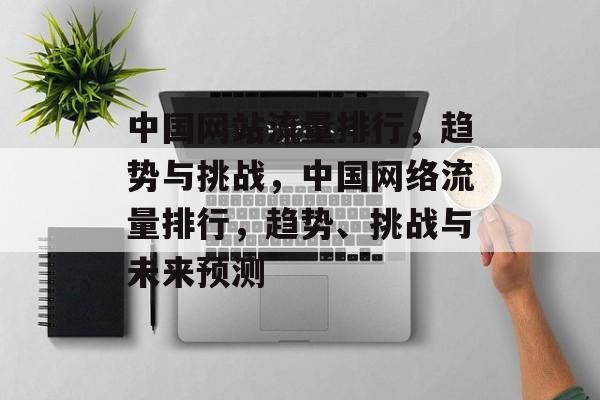 中国网站流量排行，趋势与挑战，中国网络流量排行，趋势、挑战与未来预测